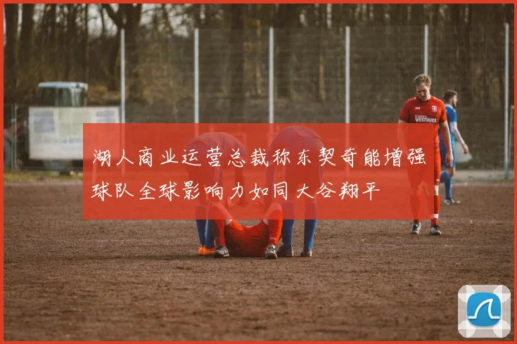 湖人商业运营总裁称东契奇能增强球队全球影响力如同大谷翔平