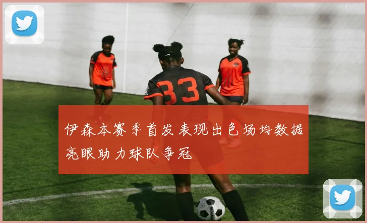 伊森本赛季首发表现出色场均数据亮眼助力球队争冠