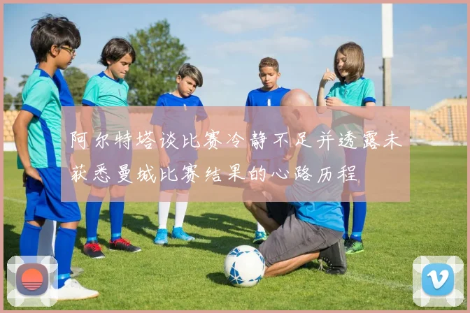 阿尔特塔谈比赛冷静不足并透露未获悉曼城比赛结果的心路历程