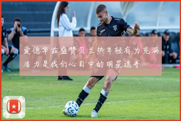 爱德华兹盛赞贝兰热年轻有为充满活力是我们心目中的明星选手