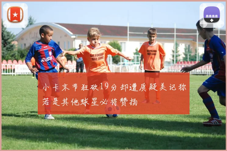 小卡末节狂砍19分却遭质疑美记称若是其他球星必将赞扬