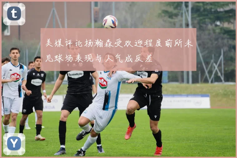 美媒评论杨瀚森受欢迎程度前所未见球场表现与人气成反差