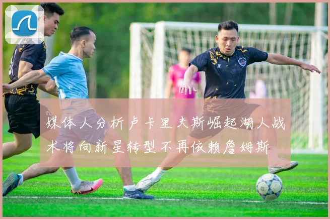 媒体人分析卢卡里夫斯崛起湖人战术将向新星转型不再依赖詹姆斯