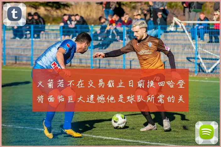 火箭若不在交易截止日前换回哈登将面临巨大遗憾他是球队所需的关键拼图