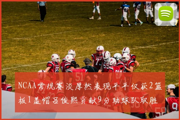 NCAA常规赛淡厚然表现平平仅获2篮板1盖帽吕俊熙贡献9分助球队取胜
