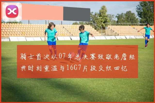 骑士首次以07年总决赛致敬老詹经典时刻重温与16G7片段交织回忆