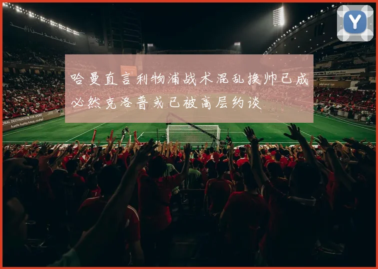 哈曼直言利物浦战术混乱换帅已成必然克洛普或已被高层约谈