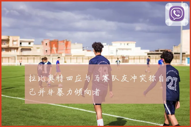 拉比奥特回应与马赛队友冲突称自己并非暴力倾向者