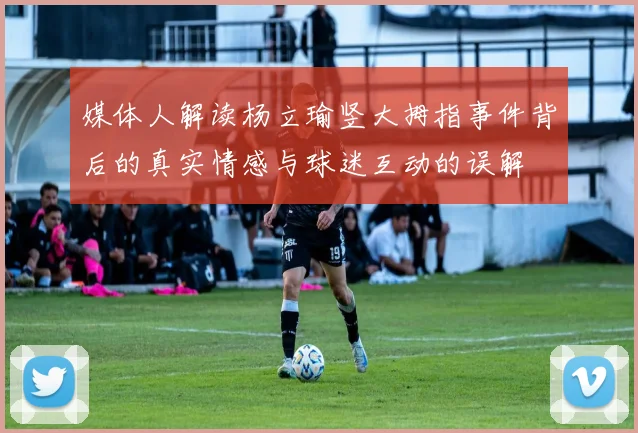 媒体人解读杨立瑜竖大拇指事件背后的真实情感与球迷互动的误解