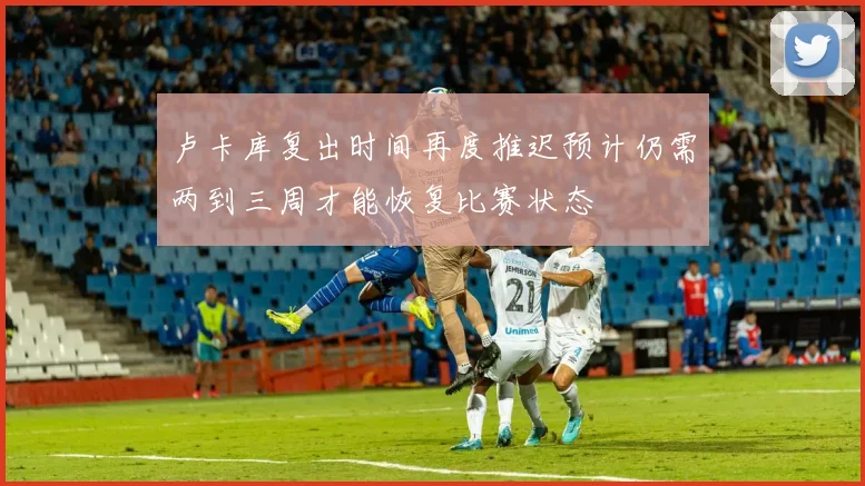 卢卡库复出时间再度推迟预计仍需两到三周才能恢复比赛状态