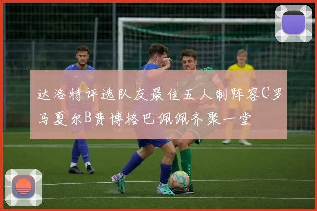 达洛特评选队友最佳五人制阵容C罗马夏尔B费博格巴佩佩齐聚一堂