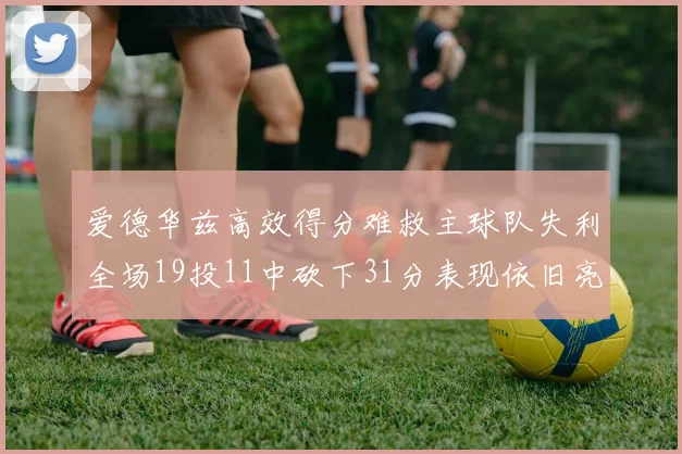 爱德华兹高效得分难救主球队失利全场19投11中砍下31分表现依旧亮眼