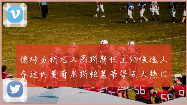 德转分析尤文图斯新任主帅候选人齐达内曼奇尼斯帕莱蒂等五大热门人选