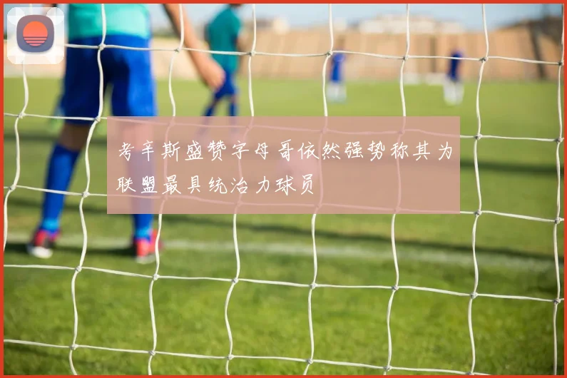 考辛斯盛赞字母哥依然强势称其为联盟最具统治力球员