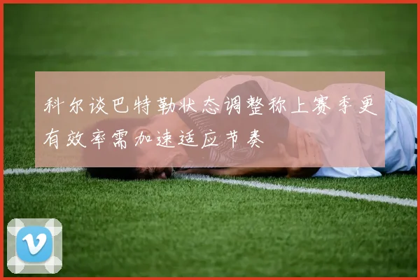 科尔谈巴特勒状态调整称上赛季更有效率需加速适应节奏