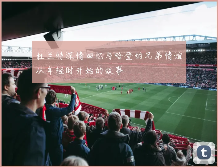 杜兰特深情回忆与哈登的兄弟情谊从年轻时开始的故事