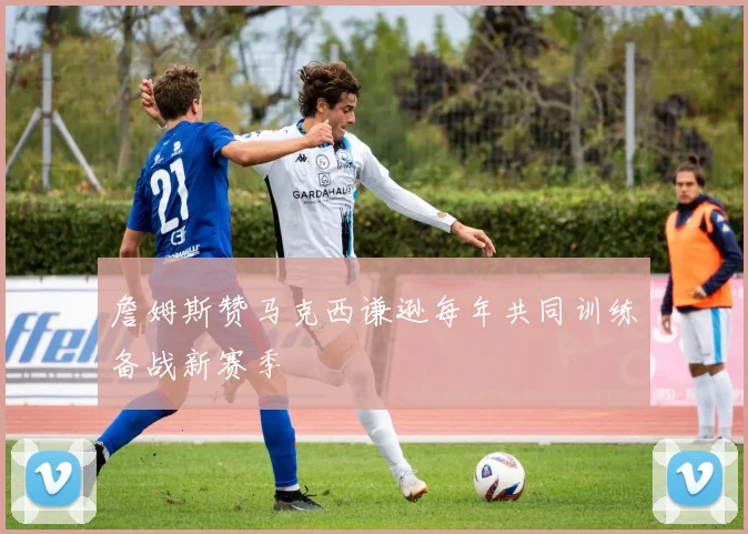 詹姆斯赞马克西谦逊每年共同训练备战新赛季