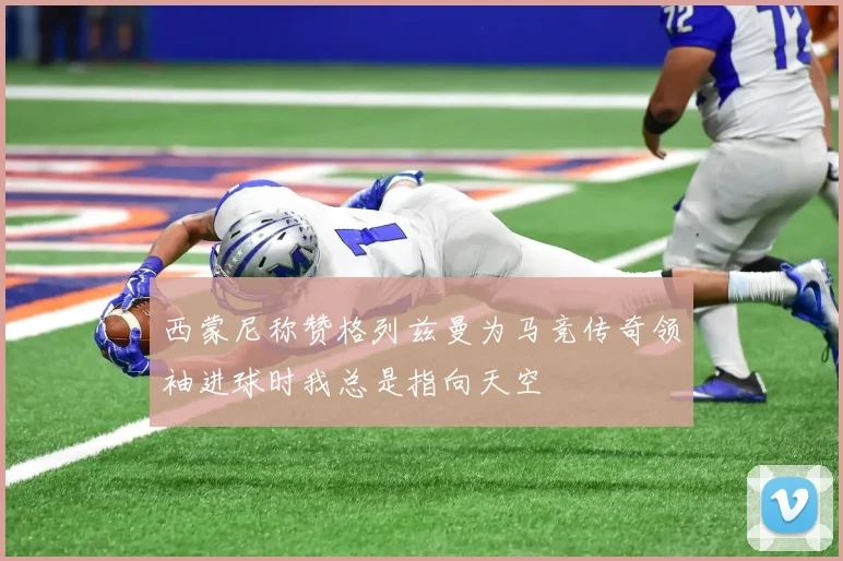 西蒙尼称赞格列兹曼为马竞传奇领袖进球时我总是指向天空