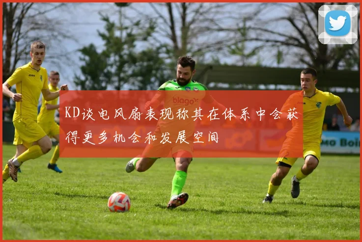 KD谈电风扇表现称其在体系中会获得更多机会和发展空间