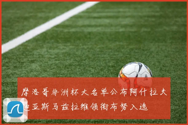 摩洛哥非洲杯大名单公布阿什拉夫迪亚斯马兹拉维领衔布努入选