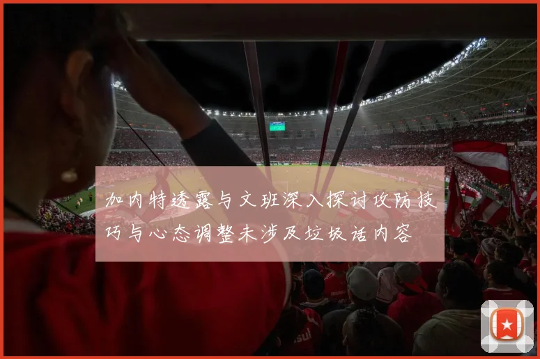 加内特透露与文班深入探讨攻防技巧与心态调整未涉及垃圾话内容