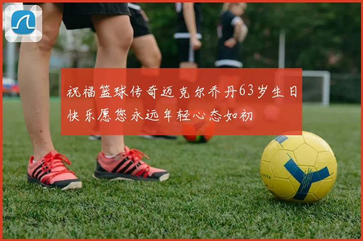 祝福篮球传奇迈克尔乔丹63岁生日快乐愿您永远年轻心态如初