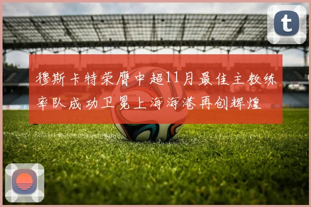 穆斯卡特荣膺中超11月最佳主教练率队成功卫冕上海海港再创辉煌