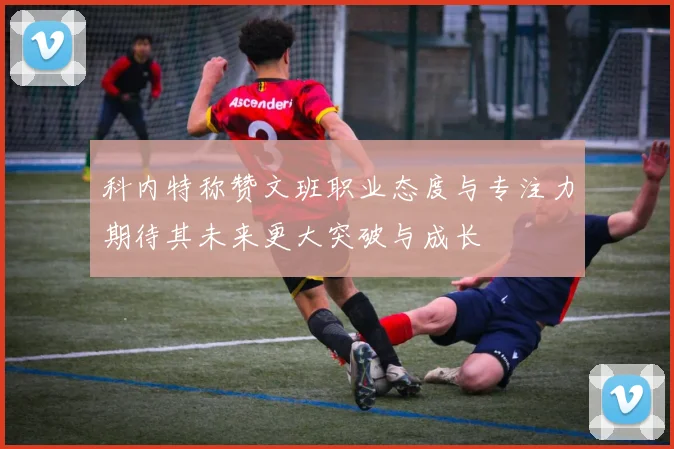 科内特称赞文班职业态度与专注力期待其未来更大突破与成长