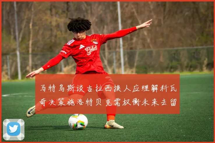 马特乌斯谈吉拉西换人应理解科瓦奇决策施洛特贝克需权衡未来去留