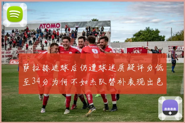 萨拉赫进球后仍遭球迷质疑评分低至34分为何不如杰队替补表现出色