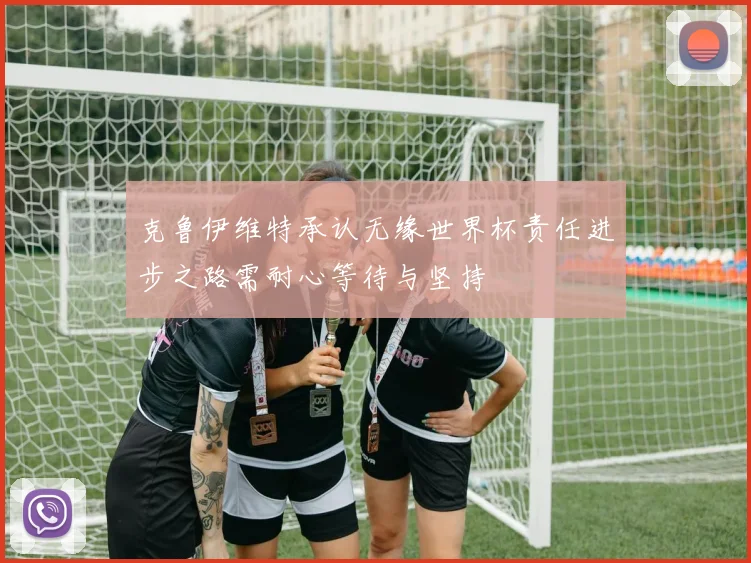 克鲁伊维特承认无缘世界杯责任进步之路需耐心等待与坚持