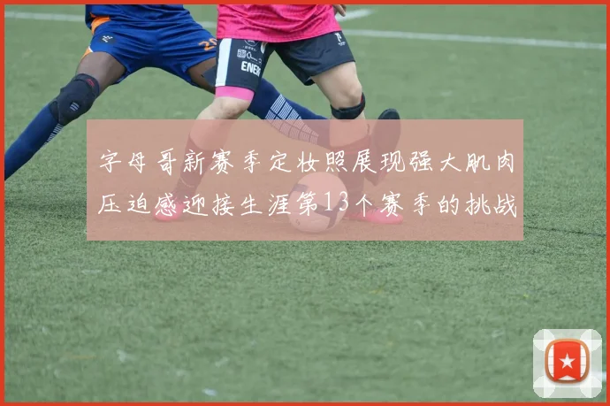 字母哥新赛季定妆照展现强大肌肉压迫感迎接生涯第13个赛季的挑战