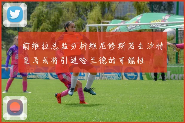 前维拉总监分析维尼修斯若去沙特皇马或将引进哈兰德的可能性