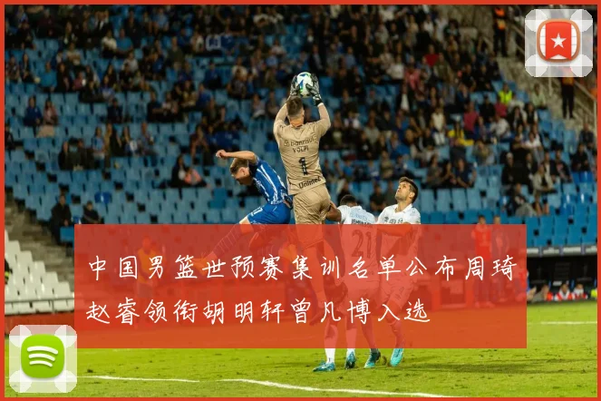 中国男篮世预赛集训名单公布周琦赵睿领衔胡明轩曾凡博入选