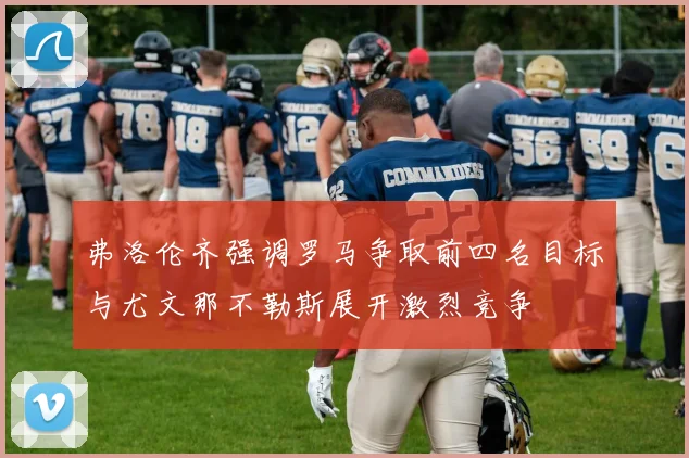 弗洛伦齐强调罗马争取前四名目标与尤文那不勒斯展开激烈竞争