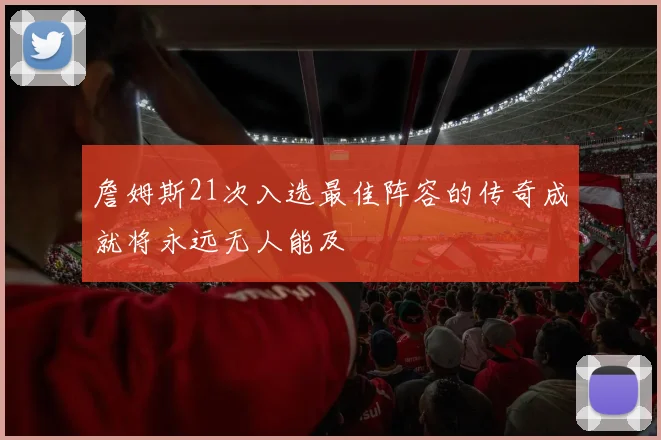 詹姆斯21次入选最佳阵容的传奇成就将永远无人能及
