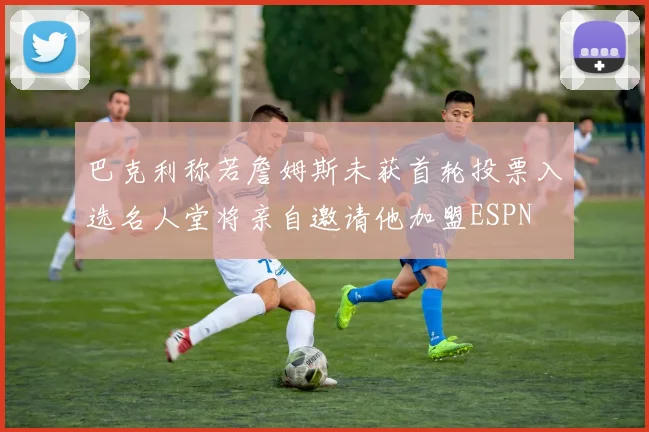 巴克利称若詹姆斯未获首轮投票入选名人堂将亲自邀请他加盟ESPN