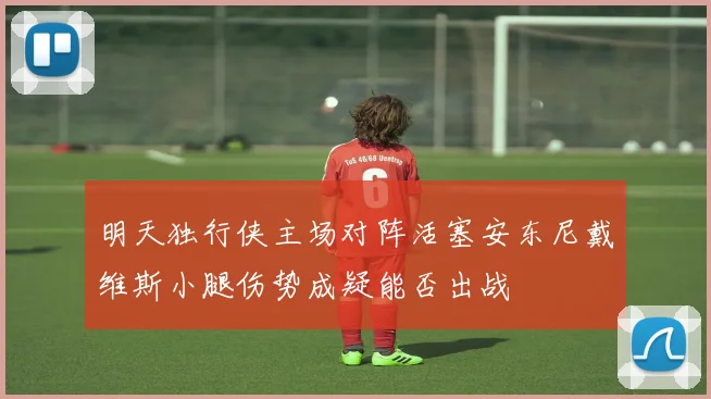 明天独行侠主场对阵活塞安东尼戴维斯小腿伤势成疑能否出战